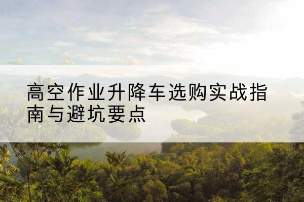 渝北区升降车怎么选-高空作业升降车选购实战指南与避坑要点