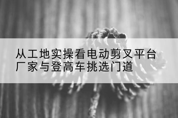 渝北区电动剪叉升降平台厂家-从工地实操看电动剪叉平台厂家与登高车挑选门道