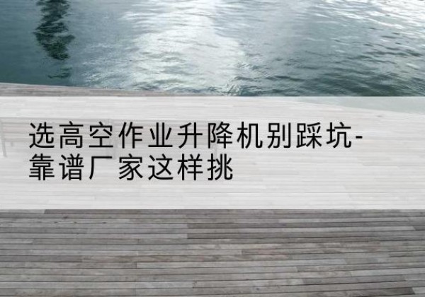 渝北区剪叉式升降机厂家-选高空作业升降机别踩坑-靠谱厂家这样挑