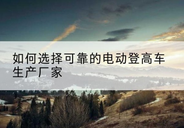 渝北区电动登高车厂家-如何选择可靠的电动登高车生产厂家