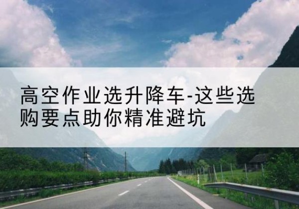 渝北区升降车厂家-高空作业选升降车-这些选购要点助你*避坑
