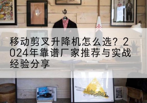 渝北区升降平台厂家推荐-移动剪叉升降机怎么选？2024年靠谱厂家推荐与实战经验分享